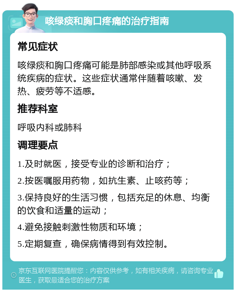 咳绿痰和胸口疼痛的治疗指南 常见症状 咳绿痰和胸口疼痛可能是肺部感染或其他呼吸系统疾病的症状。这些症状通常伴随着咳嗽、发热、疲劳等不适感。 推荐科室 呼吸内科或肺科 调理要点 1.及时就医，接受专业的诊断和治疗； 2.按医嘱服用药物，如抗生素、止咳药等； 3.保持良好的生活习惯，包括充足的休息、均衡的饮食和适量的运动； 4.避免接触刺激性物质和环境； 5.定期复查，确保病情得到有效控制。