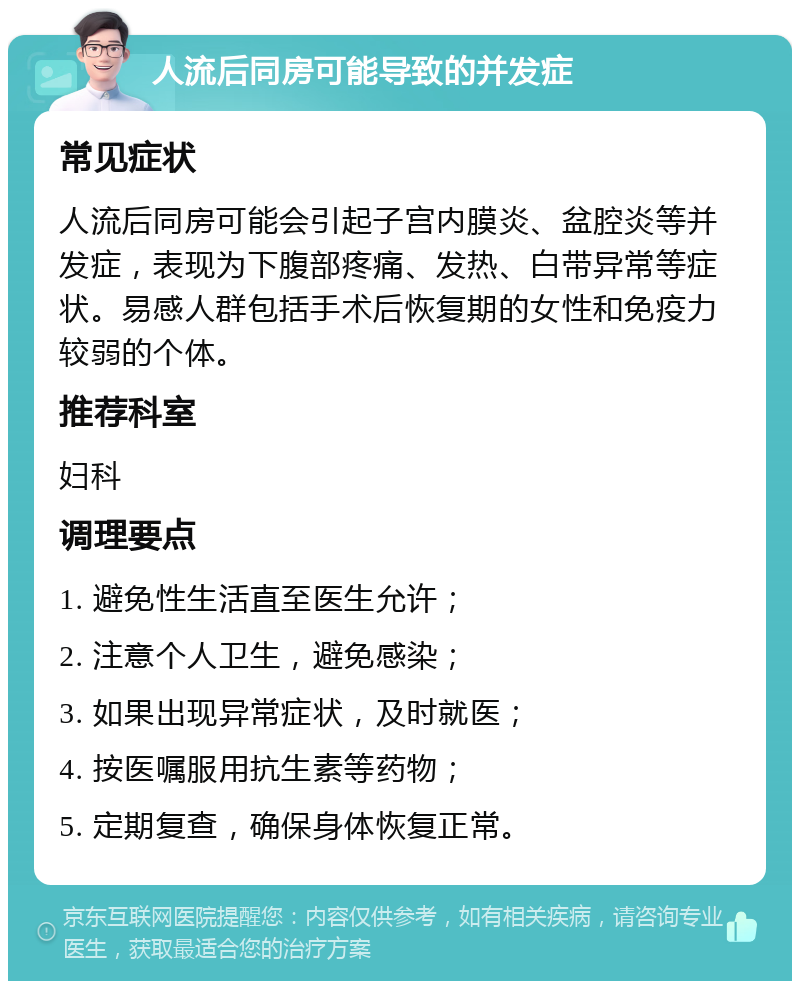 人流后同房可能导致的并发症 常见症状 人流后同房可能会引起子宫内膜炎、盆腔炎等并发症，表现为下腹部疼痛、发热、白带异常等症状。易感人群包括手术后恢复期的女性和免疫力较弱的个体。 推荐科室 妇科 调理要点 1. 避免性生活直至医生允许； 2. 注意个人卫生，避免感染； 3. 如果出现异常症状，及时就医； 4. 按医嘱服用抗生素等药物； 5. 定期复查，确保身体恢复正常。