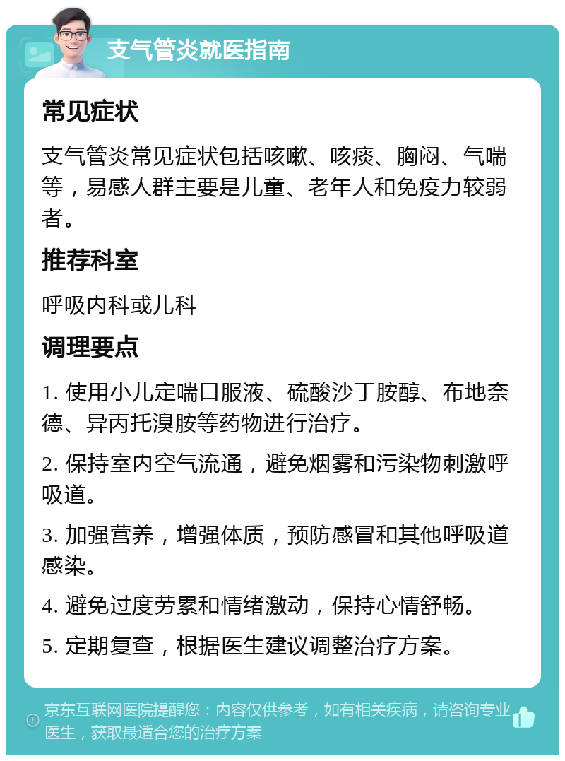 支气管炎就医指南 常见症状 支气管炎常见症状包括咳嗽、咳痰、胸闷、气喘等，易感人群主要是儿童、老年人和免疫力较弱者。 推荐科室 呼吸内科或儿科 调理要点 1. 使用小儿定喘口服液、硫酸沙丁胺醇、布地奈德、异丙托溴胺等药物进行治疗。 2. 保持室内空气流通，避免烟雾和污染物刺激呼吸道。 3. 加强营养，增强体质，预防感冒和其他呼吸道感染。 4. 避免过度劳累和情绪激动，保持心情舒畅。 5. 定期复查，根据医生建议调整治疗方案。