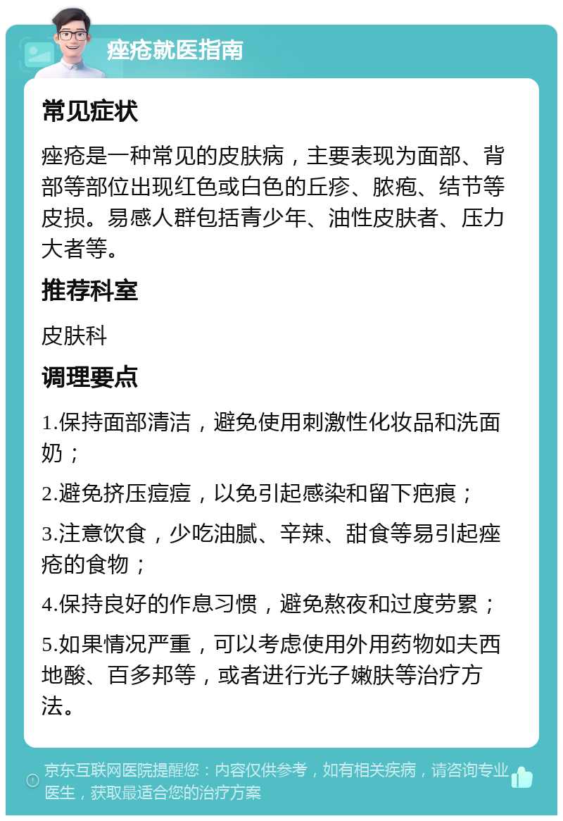 痤疮就医指南 常见症状 痤疮是一种常见的皮肤病，主要表现为面部、背部等部位出现红色或白色的丘疹、脓疱、结节等皮损。易感人群包括青少年、油性皮肤者、压力大者等。 推荐科室 皮肤科 调理要点 1.保持面部清洁，避免使用刺激性化妆品和洗面奶； 2.避免挤压痘痘，以免引起感染和留下疤痕； 3.注意饮食，少吃油腻、辛辣、甜食等易引起痤疮的食物； 4.保持良好的作息习惯，避免熬夜和过度劳累； 5.如果情况严重，可以考虑使用外用药物如夫西地酸、百多邦等，或者进行光子嫩肤等治疗方法。