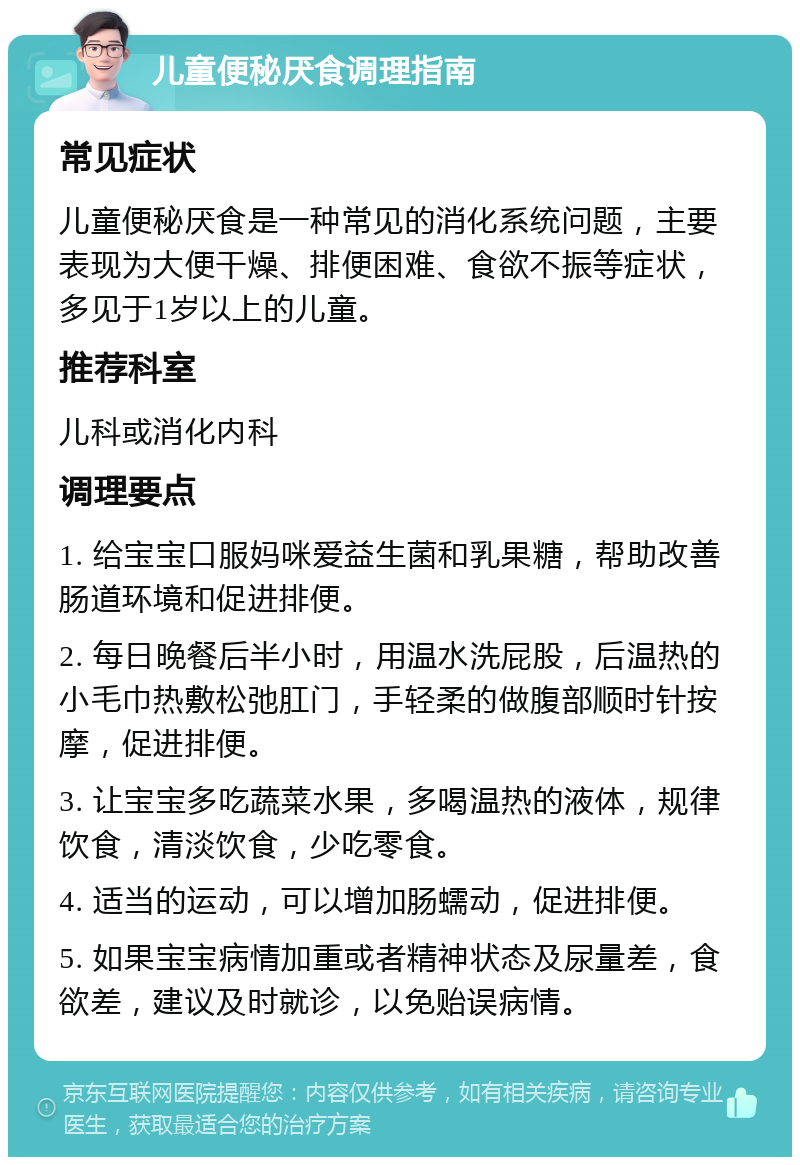 儿童便秘厌食调理指南 常见症状 儿童便秘厌食是一种常见的消化系统问题，主要表现为大便干燥、排便困难、食欲不振等症状，多见于1岁以上的儿童。 推荐科室 儿科或消化内科 调理要点 1. 给宝宝口服妈咪爱益生菌和乳果糖，帮助改善肠道环境和促进排便。 2. 每日晚餐后半小时，用温水洗屁股，后温热的小毛巾热敷松弛肛门，手轻柔的做腹部顺时针按摩，促进排便。 3. 让宝宝多吃蔬菜水果，多喝温热的液体，规律饮食，清淡饮食，少吃零食。 4. 适当的运动，可以增加肠蠕动，促进排便。 5. 如果宝宝病情加重或者精神状态及尿量差，食欲差，建议及时就诊，以免贻误病情。