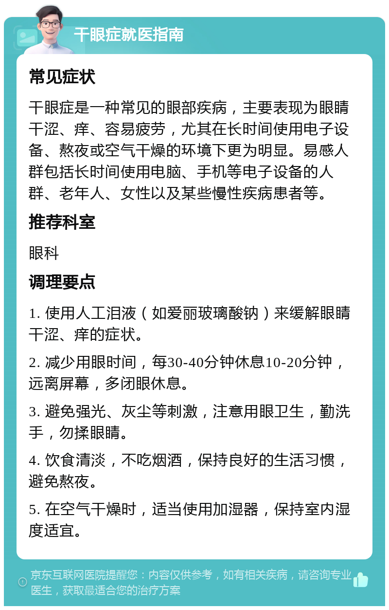 干眼症就医指南 常见症状 干眼症是一种常见的眼部疾病，主要表现为眼睛干涩、痒、容易疲劳，尤其在长时间使用电子设备、熬夜或空气干燥的环境下更为明显。易感人群包括长时间使用电脑、手机等电子设备的人群、老年人、女性以及某些慢性疾病患者等。 推荐科室 眼科 调理要点 1. 使用人工泪液（如爱丽玻璃酸钠）来缓解眼睛干涩、痒的症状。 2. 减少用眼时间，每30-40分钟休息10-20分钟，远离屏幕，多闭眼休息。 3. 避免强光、灰尘等刺激，注意用眼卫生，勤洗手，勿揉眼睛。 4. 饮食清淡，不吃烟酒，保持良好的生活习惯，避免熬夜。 5. 在空气干燥时，适当使用加湿器，保持室内湿度适宜。