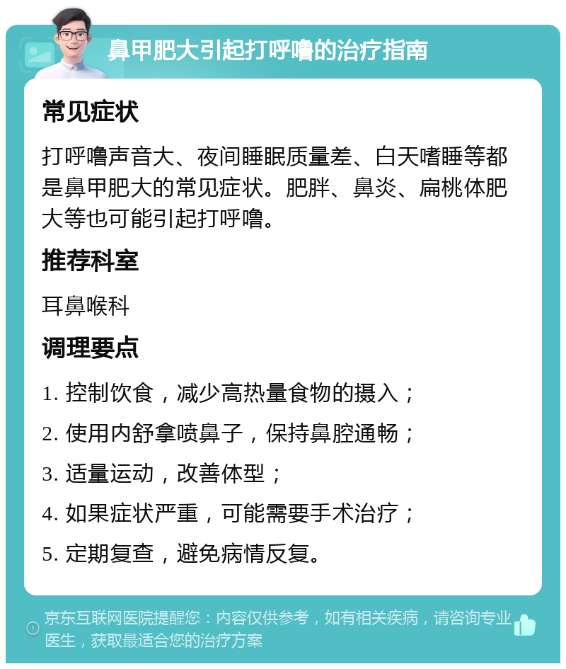 鼻甲肥大引起打呼噜的治疗指南 常见症状 打呼噜声音大、夜间睡眠质量差、白天嗜睡等都是鼻甲肥大的常见症状。肥胖、鼻炎、扁桃体肥大等也可能引起打呼噜。 推荐科室 耳鼻喉科 调理要点 1. 控制饮食，减少高热量食物的摄入； 2. 使用内舒拿喷鼻子，保持鼻腔通畅； 3. 适量运动，改善体型； 4. 如果症状严重，可能需要手术治疗； 5. 定期复查，避免病情反复。