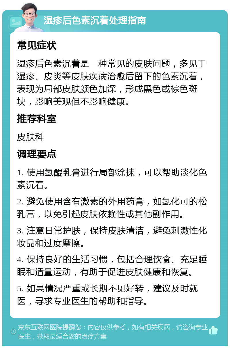 湿疹后色素沉着处理指南 常见症状 湿疹后色素沉着是一种常见的皮肤问题，多见于湿疹、皮炎等皮肤疾病治愈后留下的色素沉着，表现为局部皮肤颜色加深，形成黑色或棕色斑块，影响美观但不影响健康。 推荐科室 皮肤科 调理要点 1. 使用氢醌乳膏进行局部涂抹，可以帮助淡化色素沉着。 2. 避免使用含有激素的外用药膏，如氢化可的松乳膏，以免引起皮肤依赖性或其他副作用。 3. 注意日常护肤，保持皮肤清洁，避免刺激性化妆品和过度摩擦。 4. 保持良好的生活习惯，包括合理饮食、充足睡眠和适量运动，有助于促进皮肤健康和恢复。 5. 如果情况严重或长期不见好转，建议及时就医，寻求专业医生的帮助和指导。