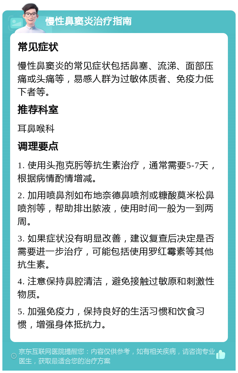 慢性鼻窦炎治疗指南 常见症状 慢性鼻窦炎的常见症状包括鼻塞、流涕、面部压痛或头痛等，易感人群为过敏体质者、免疫力低下者等。 推荐科室 耳鼻喉科 调理要点 1. 使用头孢克肟等抗生素治疗，通常需要5-7天，根据病情酌情增减。 2. 加用喷鼻剂如布地奈德鼻喷剂或糠酸莫米松鼻喷剂等，帮助排出脓液，使用时间一般为一到两周。 3. 如果症状没有明显改善，建议复查后决定是否需要进一步治疗，可能包括使用罗红霉素等其他抗生素。 4. 注意保持鼻腔清洁，避免接触过敏原和刺激性物质。 5. 加强免疫力，保持良好的生活习惯和饮食习惯，增强身体抵抗力。