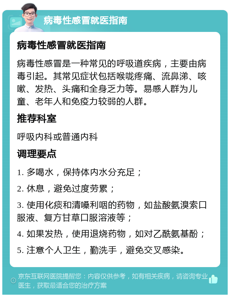 病毒性感冒就医指南 病毒性感冒就医指南 病毒性感冒是一种常见的呼吸道疾病，主要由病毒引起。其常见症状包括喉咙疼痛、流鼻涕、咳嗽、发热、头痛和全身乏力等。易感人群为儿童、老年人和免疫力较弱的人群。 推荐科室 呼吸内科或普通内科 调理要点 1. 多喝水，保持体内水分充足； 2. 休息，避免过度劳累； 3. 使用化痰和清嗓利咽的药物，如盐酸氨溴索口服液、复方甘草口服溶液等； 4. 如果发热，使用退烧药物，如对乙酰氨基酚； 5. 注意个人卫生，勤洗手，避免交叉感染。