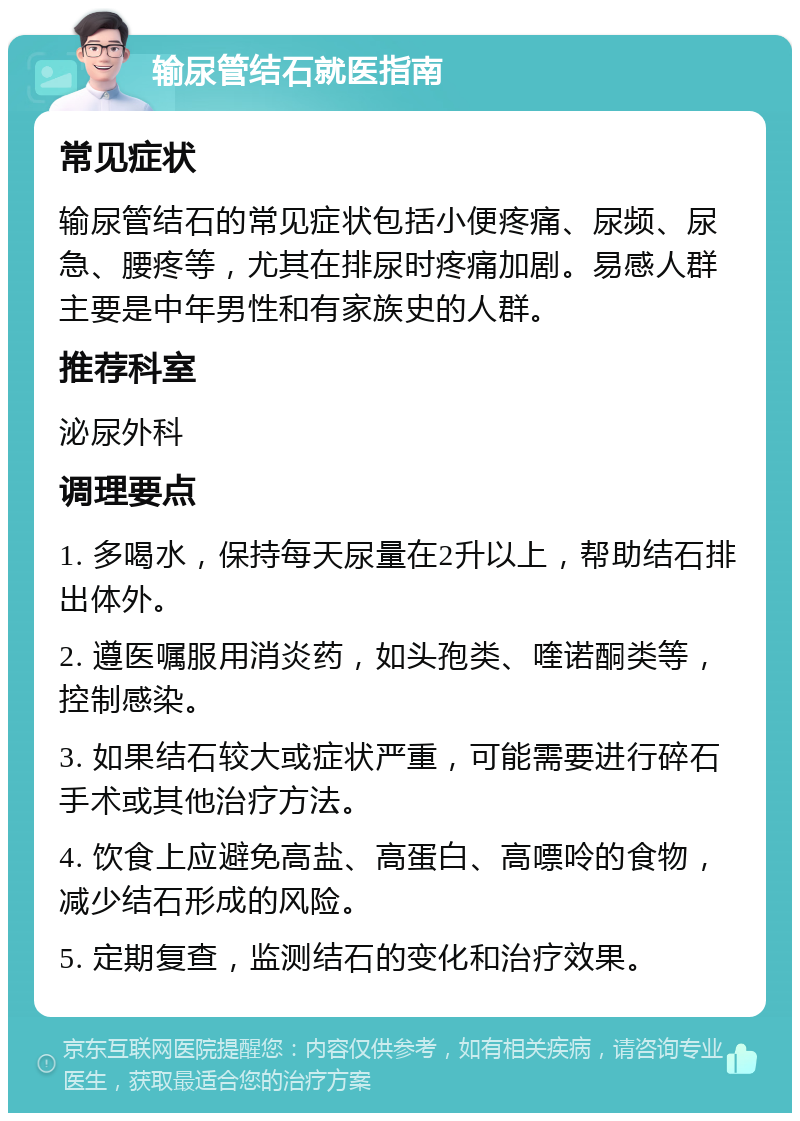 输尿管结石就医指南 常见症状 输尿管结石的常见症状包括小便疼痛、尿频、尿急、腰疼等，尤其在排尿时疼痛加剧。易感人群主要是中年男性和有家族史的人群。 推荐科室 泌尿外科 调理要点 1. 多喝水，保持每天尿量在2升以上，帮助结石排出体外。 2. 遵医嘱服用消炎药，如头孢类、喹诺酮类等，控制感染。 3. 如果结石较大或症状严重，可能需要进行碎石手术或其他治疗方法。 4. 饮食上应避免高盐、高蛋白、高嘌呤的食物，减少结石形成的风险。 5. 定期复查，监测结石的变化和治疗效果。