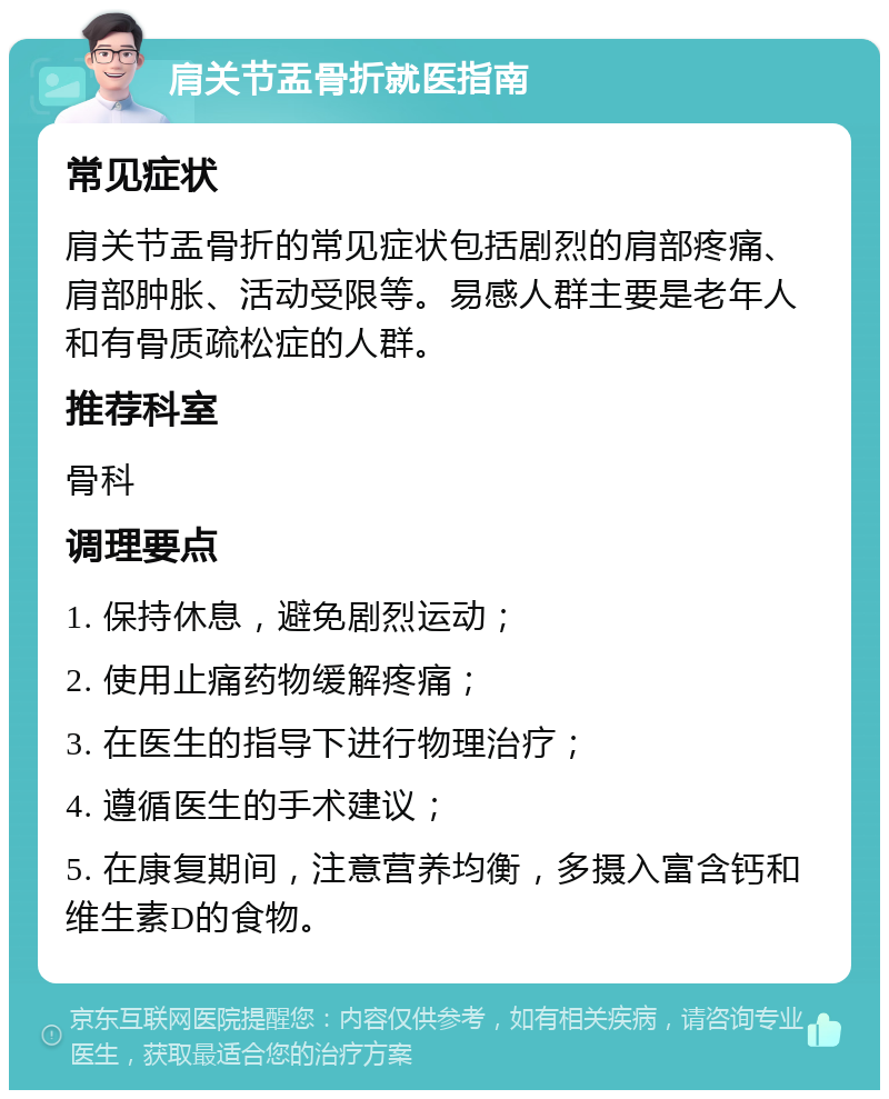 肩关节盂骨折就医指南 常见症状 肩关节盂骨折的常见症状包括剧烈的肩部疼痛、肩部肿胀、活动受限等。易感人群主要是老年人和有骨质疏松症的人群。 推荐科室 骨科 调理要点 1. 保持休息，避免剧烈运动； 2. 使用止痛药物缓解疼痛； 3. 在医生的指导下进行物理治疗； 4. 遵循医生的手术建议； 5. 在康复期间，注意营养均衡，多摄入富含钙和维生素D的食物。