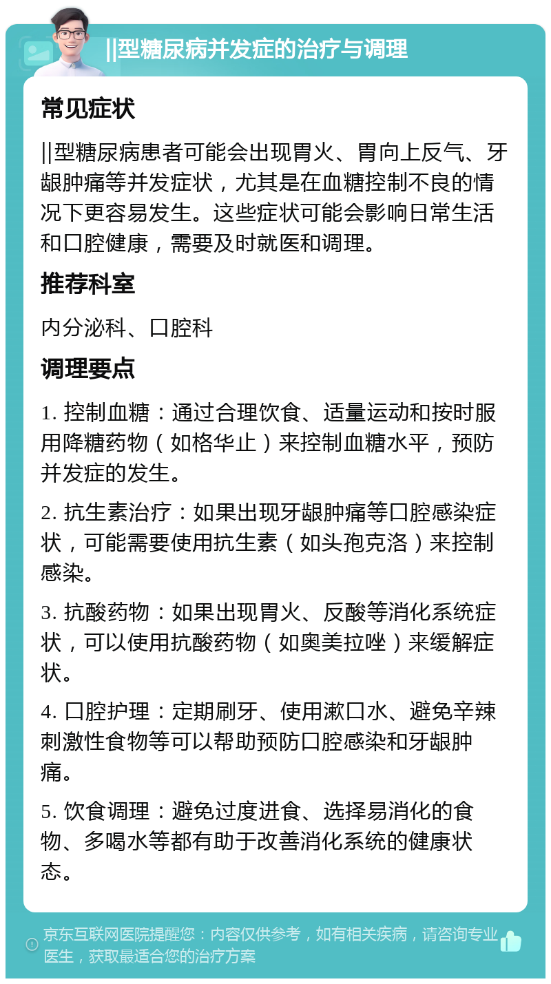 ‖型糖尿病并发症的治疗与调理 常见症状 ‖型糖尿病患者可能会出现胃火、胃向上反气、牙龈肿痛等并发症状，尤其是在血糖控制不良的情况下更容易发生。这些症状可能会影响日常生活和口腔健康，需要及时就医和调理。 推荐科室 内分泌科、口腔科 调理要点 1. 控制血糖：通过合理饮食、适量运动和按时服用降糖药物（如格华止）来控制血糖水平，预防并发症的发生。 2. 抗生素治疗：如果出现牙龈肿痛等口腔感染症状，可能需要使用抗生素（如头孢克洛）来控制感染。 3. 抗酸药物：如果出现胃火、反酸等消化系统症状，可以使用抗酸药物（如奥美拉唑）来缓解症状。 4. 口腔护理：定期刷牙、使用漱口水、避免辛辣刺激性食物等可以帮助预防口腔感染和牙龈肿痛。 5. 饮食调理：避免过度进食、选择易消化的食物、多喝水等都有助于改善消化系统的健康状态。