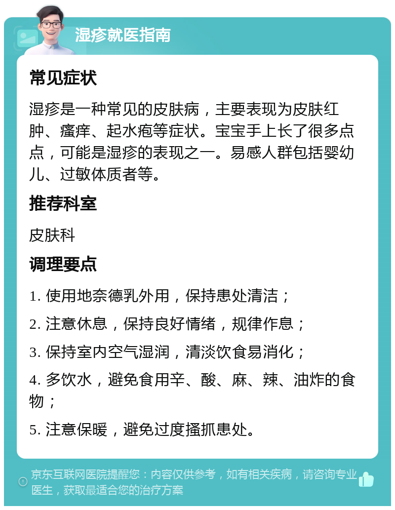 湿疹就医指南 常见症状 湿疹是一种常见的皮肤病，主要表现为皮肤红肿、瘙痒、起水疱等症状。宝宝手上长了很多点点，可能是湿疹的表现之一。易感人群包括婴幼儿、过敏体质者等。 推荐科室 皮肤科 调理要点 1. 使用地奈德乳外用，保持患处清洁； 2. 注意休息，保持良好情绪，规律作息； 3. 保持室内空气湿润，清淡饮食易消化； 4. 多饮水，避免食用辛、酸、麻、辣、油炸的食物； 5. 注意保暖，避免过度搔抓患处。