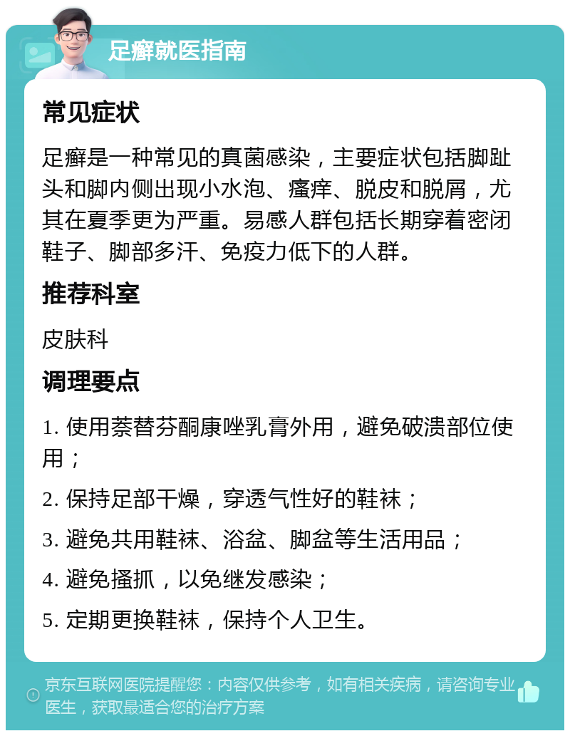 足癣就医指南 常见症状 足癣是一种常见的真菌感染，主要症状包括脚趾头和脚内侧出现小水泡、瘙痒、脱皮和脱屑，尤其在夏季更为严重。易感人群包括长期穿着密闭鞋子、脚部多汗、免疫力低下的人群。 推荐科室 皮肤科 调理要点 1. 使用萘替芬酮康唑乳膏外用，避免破溃部位使用； 2. 保持足部干燥，穿透气性好的鞋袜； 3. 避免共用鞋袜、浴盆、脚盆等生活用品； 4. 避免搔抓，以免继发感染； 5. 定期更换鞋袜，保持个人卫生。