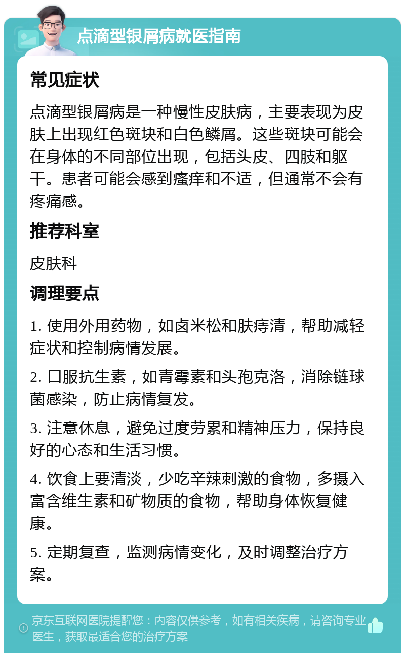 点滴型银屑病就医指南 常见症状 点滴型银屑病是一种慢性皮肤病，主要表现为皮肤上出现红色斑块和白色鳞屑。这些斑块可能会在身体的不同部位出现，包括头皮、四肢和躯干。患者可能会感到瘙痒和不适，但通常不会有疼痛感。 推荐科室 皮肤科 调理要点 1. 使用外用药物，如卤米松和肤痔清，帮助减轻症状和控制病情发展。 2. 口服抗生素，如青霉素和头孢克洛，消除链球菌感染，防止病情复发。 3. 注意休息，避免过度劳累和精神压力，保持良好的心态和生活习惯。 4. 饮食上要清淡，少吃辛辣刺激的食物，多摄入富含维生素和矿物质的食物，帮助身体恢复健康。 5. 定期复查，监测病情变化，及时调整治疗方案。