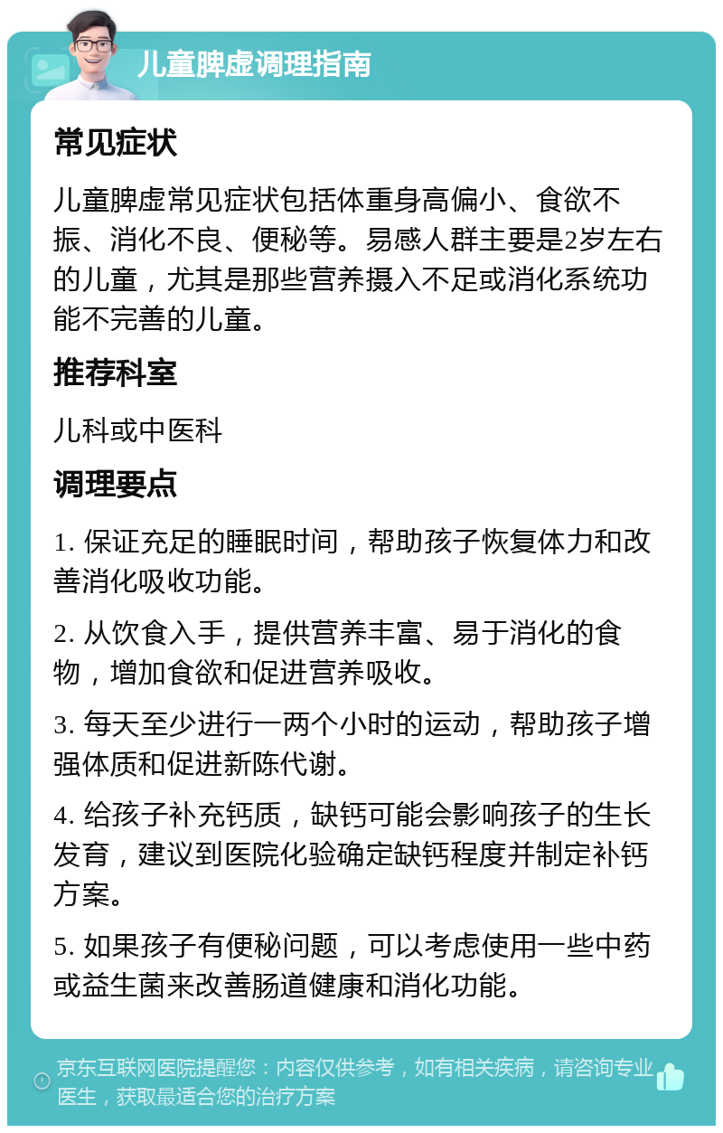 儿童脾虚调理指南 常见症状 儿童脾虚常见症状包括体重身高偏小、食欲不振、消化不良、便秘等。易感人群主要是2岁左右的儿童，尤其是那些营养摄入不足或消化系统功能不完善的儿童。 推荐科室 儿科或中医科 调理要点 1. 保证充足的睡眠时间，帮助孩子恢复体力和改善消化吸收功能。 2. 从饮食入手，提供营养丰富、易于消化的食物，增加食欲和促进营养吸收。 3. 每天至少进行一两个小时的运动，帮助孩子增强体质和促进新陈代谢。 4. 给孩子补充钙质，缺钙可能会影响孩子的生长发育，建议到医院化验确定缺钙程度并制定补钙方案。 5. 如果孩子有便秘问题，可以考虑使用一些中药或益生菌来改善肠道健康和消化功能。