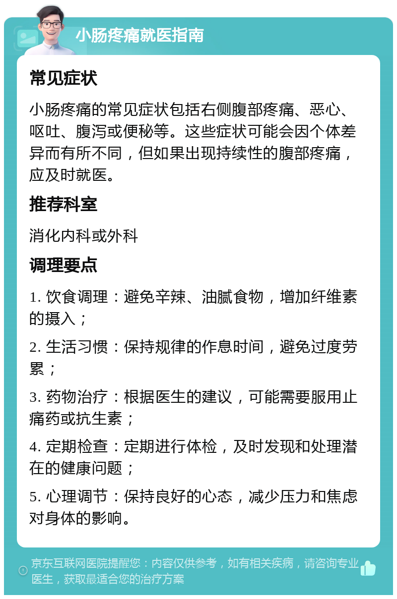 小肠疼痛就医指南 常见症状 小肠疼痛的常见症状包括右侧腹部疼痛、恶心、呕吐、腹泻或便秘等。这些症状可能会因个体差异而有所不同，但如果出现持续性的腹部疼痛，应及时就医。 推荐科室 消化内科或外科 调理要点 1. 饮食调理：避免辛辣、油腻食物，增加纤维素的摄入； 2. 生活习惯：保持规律的作息时间，避免过度劳累； 3. 药物治疗：根据医生的建议，可能需要服用止痛药或抗生素； 4. 定期检查：定期进行体检，及时发现和处理潜在的健康问题； 5. 心理调节：保持良好的心态，减少压力和焦虑对身体的影响。