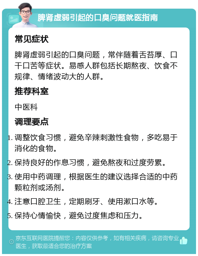 脾肾虚弱引起的口臭问题就医指南 常见症状 脾肾虚弱引起的口臭问题，常伴随着舌苔厚、口干口苦等症状。易感人群包括长期熬夜、饮食不规律、情绪波动大的人群。 推荐科室 中医科 调理要点 调整饮食习惯，避免辛辣刺激性食物，多吃易于消化的食物。 保持良好的作息习惯，避免熬夜和过度劳累。 使用中药调理，根据医生的建议选择合适的中药颗粒剂或汤剂。 注意口腔卫生，定期刷牙、使用漱口水等。 保持心情愉快，避免过度焦虑和压力。