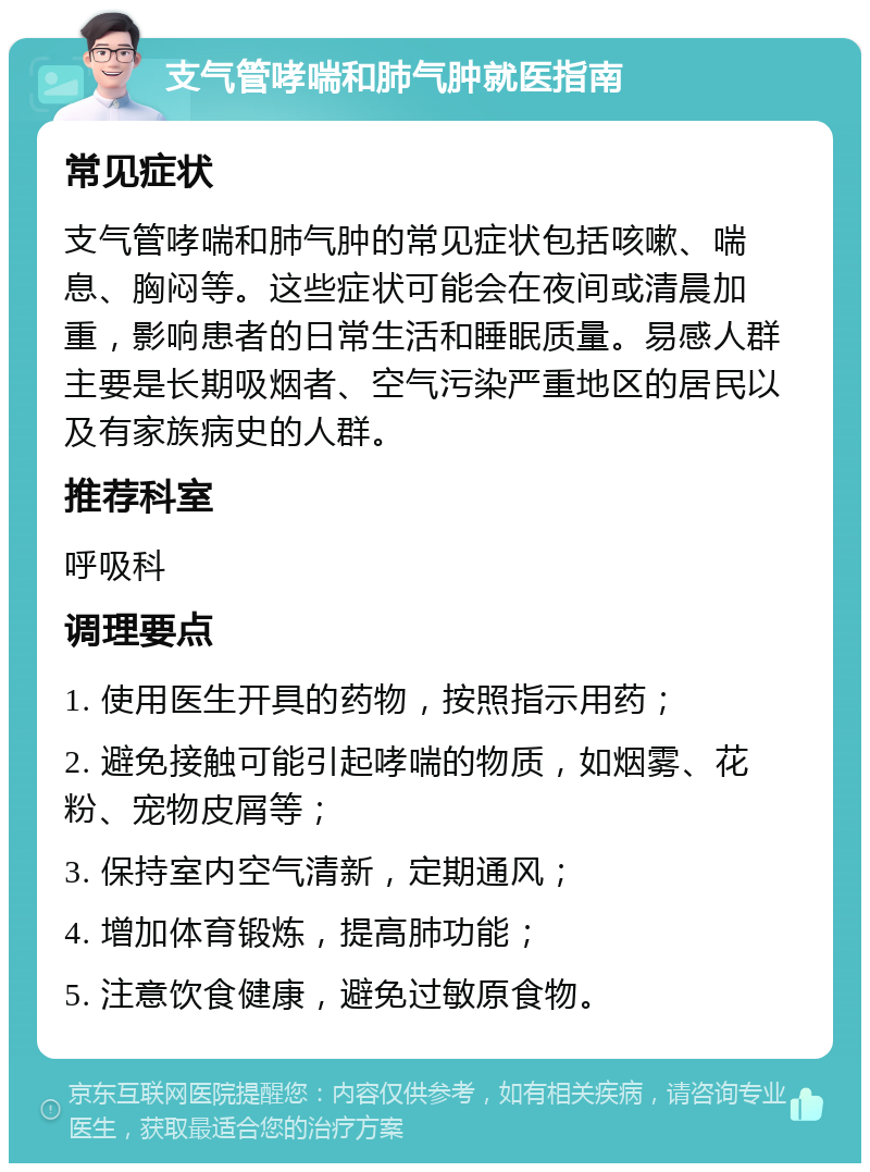 支气管哮喘和肺气肿就医指南 常见症状 支气管哮喘和肺气肿的常见症状包括咳嗽、喘息、胸闷等。这些症状可能会在夜间或清晨加重，影响患者的日常生活和睡眠质量。易感人群主要是长期吸烟者、空气污染严重地区的居民以及有家族病史的人群。 推荐科室 呼吸科 调理要点 1. 使用医生开具的药物，按照指示用药； 2. 避免接触可能引起哮喘的物质，如烟雾、花粉、宠物皮屑等； 3. 保持室内空气清新，定期通风； 4. 增加体育锻炼，提高肺功能； 5. 注意饮食健康，避免过敏原食物。