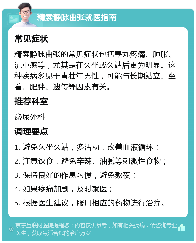 精索静脉曲张就医指南 常见症状 精索静脉曲张的常见症状包括睾丸疼痛、肿胀、沉重感等，尤其是在久坐或久站后更为明显。这种疾病多见于青壮年男性，可能与长期站立、坐着、肥胖、遗传等因素有关。 推荐科室 泌尿外科 调理要点 1. 避免久坐久站，多活动，改善血液循环； 2. 注意饮食，避免辛辣、油腻等刺激性食物； 3. 保持良好的作息习惯，避免熬夜； 4. 如果疼痛加剧，及时就医； 5. 根据医生建议，服用相应的药物进行治疗。