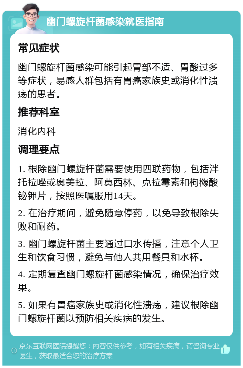 幽门螺旋杆菌感染就医指南 常见症状 幽门螺旋杆菌感染可能引起胃部不适、胃酸过多等症状，易感人群包括有胃癌家族史或消化性溃疡的患者。 推荐科室 消化内科 调理要点 1. 根除幽门螺旋杆菌需要使用四联药物，包括泮托拉唑或奥美拉、阿莫西林、克拉霉素和枸橼酸铋钾片，按照医嘱服用14天。 2. 在治疗期间，避免随意停药，以免导致根除失败和耐药。 3. 幽门螺旋杆菌主要通过口水传播，注意个人卫生和饮食习惯，避免与他人共用餐具和水杯。 4. 定期复查幽门螺旋杆菌感染情况，确保治疗效果。 5. 如果有胃癌家族史或消化性溃疡，建议根除幽门螺旋杆菌以预防相关疾病的发生。