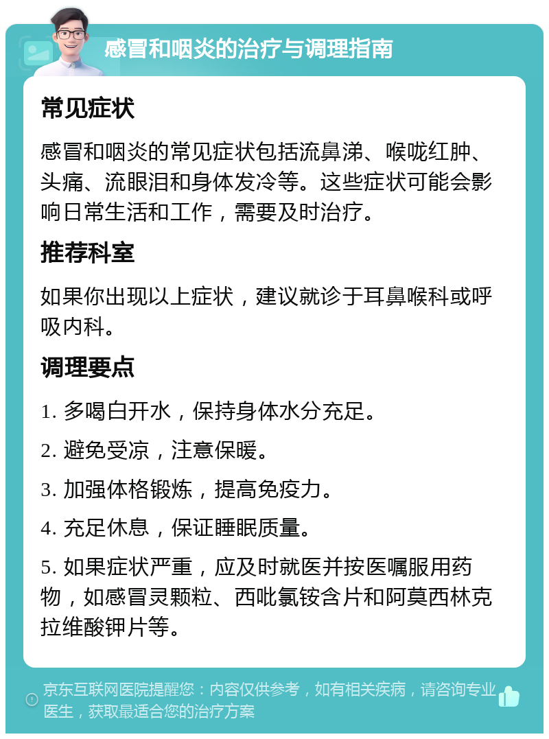 感冒和咽炎的治疗与调理指南 常见症状 感冒和咽炎的常见症状包括流鼻涕、喉咙红肿、头痛、流眼泪和身体发冷等。这些症状可能会影响日常生活和工作，需要及时治疗。 推荐科室 如果你出现以上症状，建议就诊于耳鼻喉科或呼吸内科。 调理要点 1. 多喝白开水，保持身体水分充足。 2. 避免受凉，注意保暖。 3. 加强体格锻炼，提高免疫力。 4. 充足休息，保证睡眠质量。 5. 如果症状严重，应及时就医并按医嘱服用药物，如感冒灵颗粒、西吡氯铵含片和阿莫西林克拉维酸钾片等。