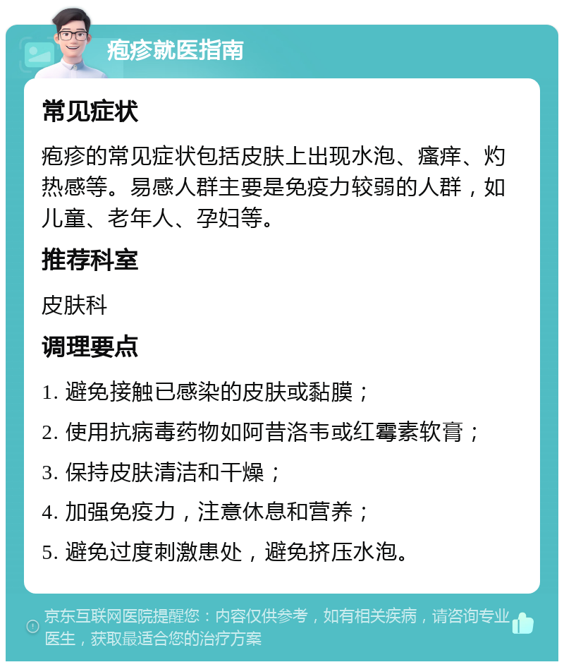 疱疹就医指南 常见症状 疱疹的常见症状包括皮肤上出现水泡、瘙痒、灼热感等。易感人群主要是免疫力较弱的人群，如儿童、老年人、孕妇等。 推荐科室 皮肤科 调理要点 1. 避免接触已感染的皮肤或黏膜； 2. 使用抗病毒药物如阿昔洛韦或红霉素软膏； 3. 保持皮肤清洁和干燥； 4. 加强免疫力，注意休息和营养； 5. 避免过度刺激患处，避免挤压水泡。