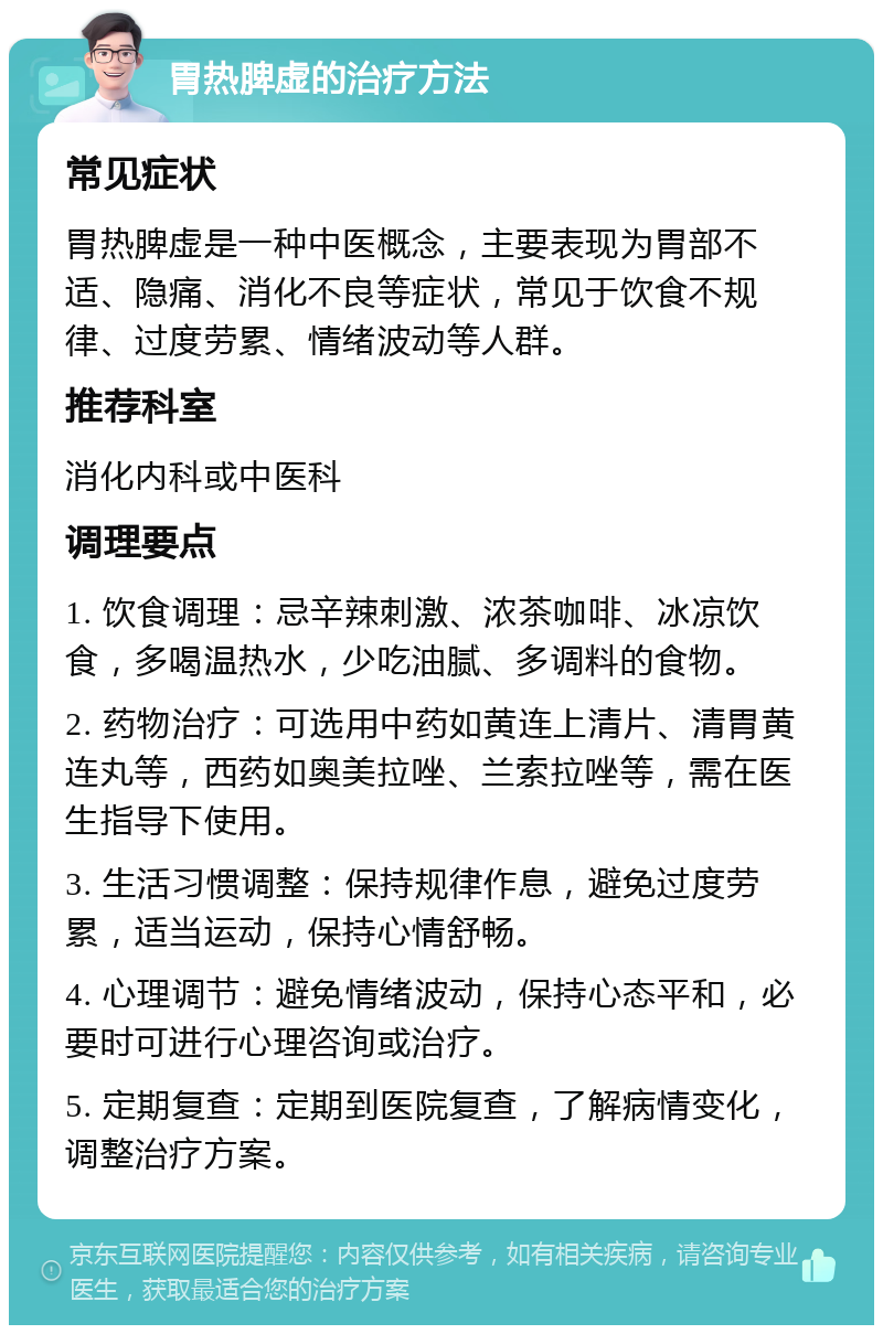 胃热脾虚的治疗方法 常见症状 胃热脾虚是一种中医概念，主要表现为胃部不适、隐痛、消化不良等症状，常见于饮食不规律、过度劳累、情绪波动等人群。 推荐科室 消化内科或中医科 调理要点 1. 饮食调理：忌辛辣刺激、浓茶咖啡、冰凉饮食，多喝温热水，少吃油腻、多调料的食物。 2. 药物治疗：可选用中药如黄连上清片、清胃黄连丸等，西药如奥美拉唑、兰索拉唑等，需在医生指导下使用。 3. 生活习惯调整：保持规律作息，避免过度劳累，适当运动，保持心情舒畅。 4. 心理调节：避免情绪波动，保持心态平和，必要时可进行心理咨询或治疗。 5. 定期复查：定期到医院复查，了解病情变化，调整治疗方案。