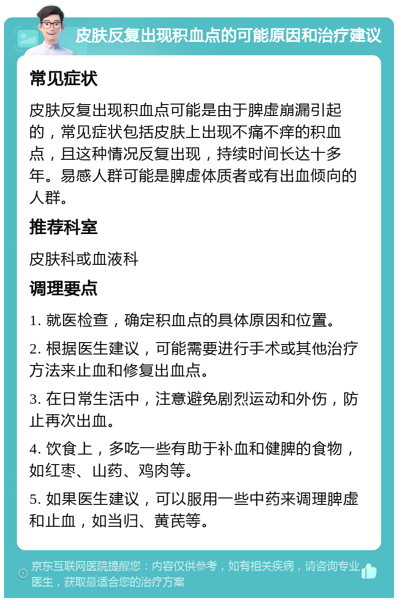 皮肤反复出现积血点的可能原因和治疗建议 常见症状 皮肤反复出现积血点可能是由于脾虚崩漏引起的，常见症状包括皮肤上出现不痛不痒的积血点，且这种情况反复出现，持续时间长达十多年。易感人群可能是脾虚体质者或有出血倾向的人群。 推荐科室 皮肤科或血液科 调理要点 1. 就医检查，确定积血点的具体原因和位置。 2. 根据医生建议，可能需要进行手术或其他治疗方法来止血和修复出血点。 3. 在日常生活中，注意避免剧烈运动和外伤，防止再次出血。 4. 饮食上，多吃一些有助于补血和健脾的食物，如红枣、山药、鸡肉等。 5. 如果医生建议，可以服用一些中药来调理脾虚和止血，如当归、黄芪等。