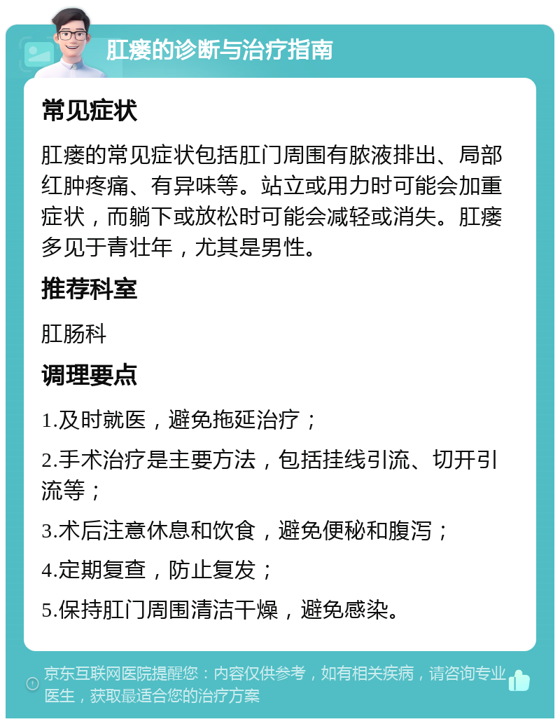 肛瘘的诊断与治疗指南 常见症状 肛瘘的常见症状包括肛门周围有脓液排出、局部红肿疼痛、有异味等。站立或用力时可能会加重症状，而躺下或放松时可能会减轻或消失。肛瘘多见于青壮年，尤其是男性。 推荐科室 肛肠科 调理要点 1.及时就医，避免拖延治疗； 2.手术治疗是主要方法，包括挂线引流、切开引流等； 3.术后注意休息和饮食，避免便秘和腹泻； 4.定期复查，防止复发； 5.保持肛门周围清洁干燥，避免感染。