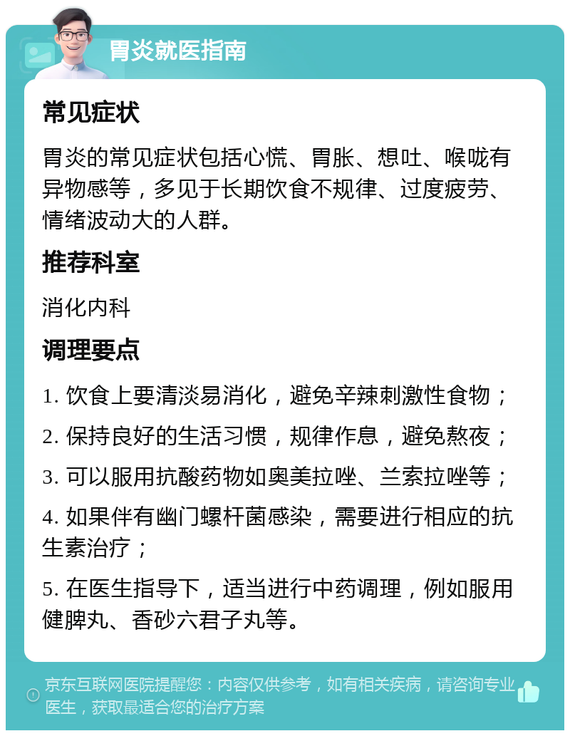 胃炎就医指南 常见症状 胃炎的常见症状包括心慌、胃胀、想吐、喉咙有异物感等，多见于长期饮食不规律、过度疲劳、情绪波动大的人群。 推荐科室 消化内科 调理要点 1. 饮食上要清淡易消化，避免辛辣刺激性食物； 2. 保持良好的生活习惯，规律作息，避免熬夜； 3. 可以服用抗酸药物如奥美拉唑、兰索拉唑等； 4. 如果伴有幽门螺杆菌感染，需要进行相应的抗生素治疗； 5. 在医生指导下，适当进行中药调理，例如服用健脾丸、香砂六君子丸等。