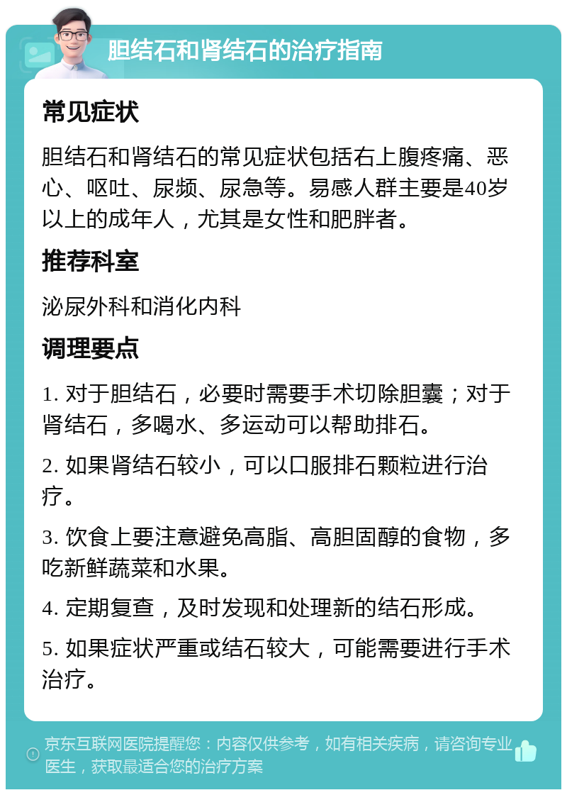 胆结石和肾结石的治疗指南 常见症状 胆结石和肾结石的常见症状包括右上腹疼痛、恶心、呕吐、尿频、尿急等。易感人群主要是40岁以上的成年人，尤其是女性和肥胖者。 推荐科室 泌尿外科和消化内科 调理要点 1. 对于胆结石，必要时需要手术切除胆囊；对于肾结石，多喝水、多运动可以帮助排石。 2. 如果肾结石较小，可以口服排石颗粒进行治疗。 3. 饮食上要注意避免高脂、高胆固醇的食物，多吃新鲜蔬菜和水果。 4. 定期复查，及时发现和处理新的结石形成。 5. 如果症状严重或结石较大，可能需要进行手术治疗。