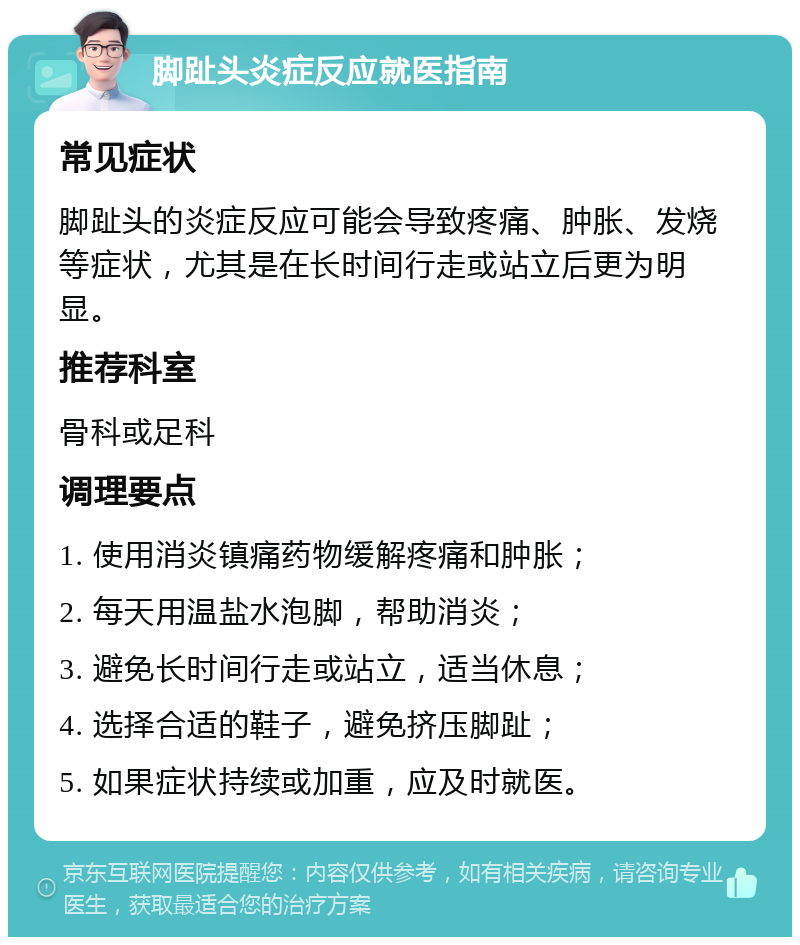 脚趾头炎症反应就医指南 常见症状 脚趾头的炎症反应可能会导致疼痛、肿胀、发烧等症状，尤其是在长时间行走或站立后更为明显。 推荐科室 骨科或足科 调理要点 1. 使用消炎镇痛药物缓解疼痛和肿胀； 2. 每天用温盐水泡脚，帮助消炎； 3. 避免长时间行走或站立，适当休息； 4. 选择合适的鞋子，避免挤压脚趾； 5. 如果症状持续或加重，应及时就医。