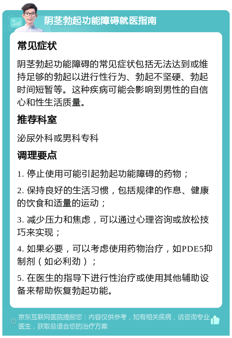 阴茎勃起功能障碍就医指南 常见症状 阴茎勃起功能障碍的常见症状包括无法达到或维持足够的勃起以进行性行为、勃起不坚硬、勃起时间短暂等。这种疾病可能会影响到男性的自信心和性生活质量。 推荐科室 泌尿外科或男科专科 调理要点 1. 停止使用可能引起勃起功能障碍的药物； 2. 保持良好的生活习惯，包括规律的作息、健康的饮食和适量的运动； 3. 减少压力和焦虑，可以通过心理咨询或放松技巧来实现； 4. 如果必要，可以考虑使用药物治疗，如PDE5抑制剂（如必利劲）； 5. 在医生的指导下进行性治疗或使用其他辅助设备来帮助恢复勃起功能。