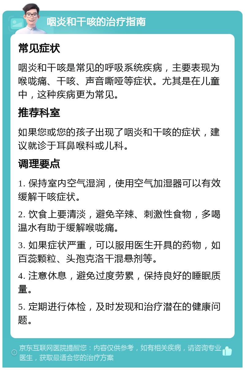 咽炎和干咳的治疗指南 常见症状 咽炎和干咳是常见的呼吸系统疾病，主要表现为喉咙痛、干咳、声音嘶哑等症状。尤其是在儿童中，这种疾病更为常见。 推荐科室 如果您或您的孩子出现了咽炎和干咳的症状，建议就诊于耳鼻喉科或儿科。 调理要点 1. 保持室内空气湿润，使用空气加湿器可以有效缓解干咳症状。 2. 饮食上要清淡，避免辛辣、刺激性食物，多喝温水有助于缓解喉咙痛。 3. 如果症状严重，可以服用医生开具的药物，如百蕊颗粒、头孢克洛干混悬剂等。 4. 注意休息，避免过度劳累，保持良好的睡眠质量。 5. 定期进行体检，及时发现和治疗潜在的健康问题。