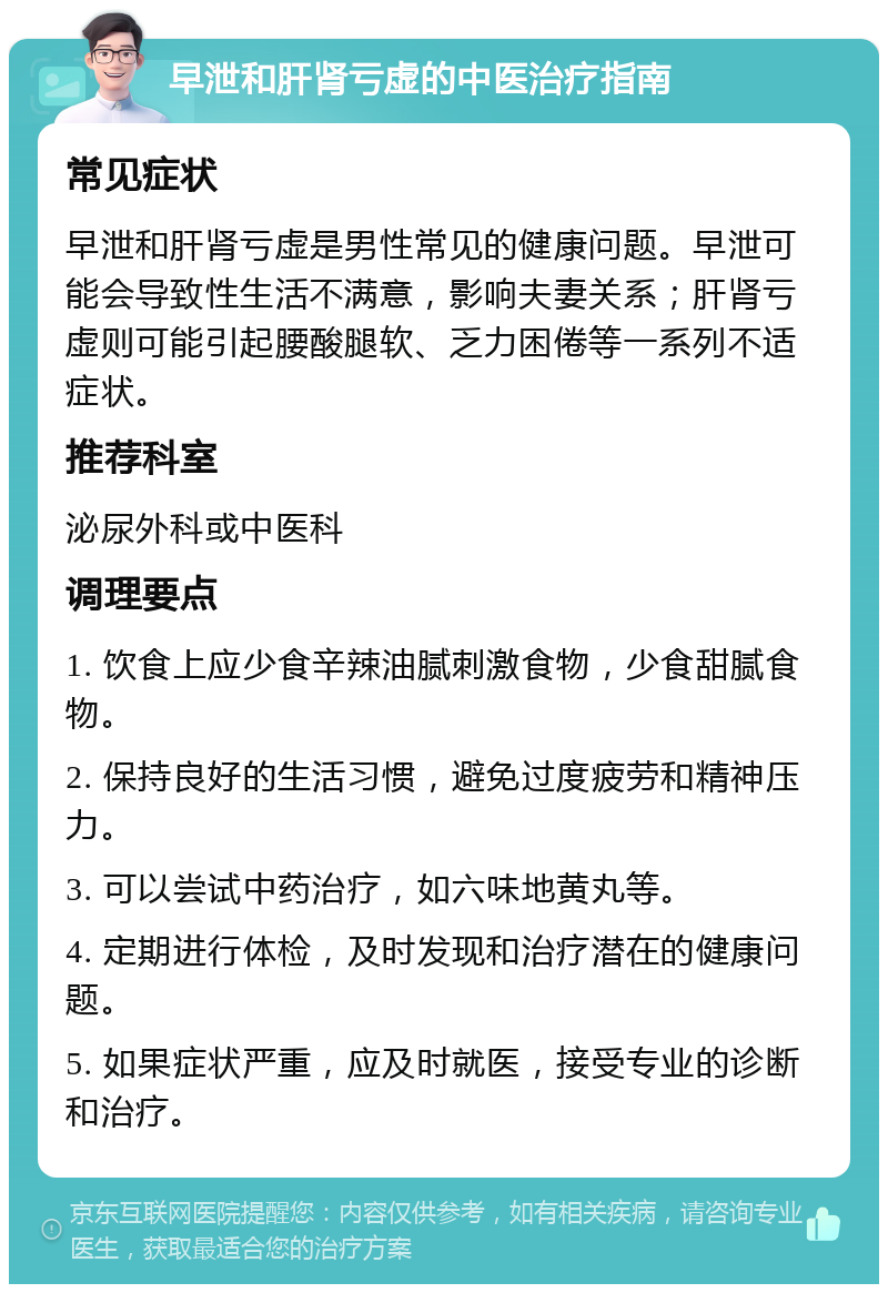 早泄和肝肾亏虚的中医治疗指南 常见症状 早泄和肝肾亏虚是男性常见的健康问题。早泄可能会导致性生活不满意，影响夫妻关系；肝肾亏虚则可能引起腰酸腿软、乏力困倦等一系列不适症状。 推荐科室 泌尿外科或中医科 调理要点 1. 饮食上应少食辛辣油腻刺激食物，少食甜腻食物。 2. 保持良好的生活习惯，避免过度疲劳和精神压力。 3. 可以尝试中药治疗，如六味地黄丸等。 4. 定期进行体检，及时发现和治疗潜在的健康问题。 5. 如果症状严重，应及时就医，接受专业的诊断和治疗。