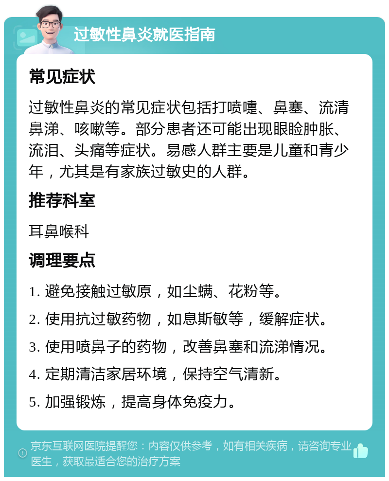 过敏性鼻炎就医指南 常见症状 过敏性鼻炎的常见症状包括打喷嚏、鼻塞、流清鼻涕、咳嗽等。部分患者还可能出现眼睑肿胀、流泪、头痛等症状。易感人群主要是儿童和青少年，尤其是有家族过敏史的人群。 推荐科室 耳鼻喉科 调理要点 1. 避免接触过敏原，如尘螨、花粉等。 2. 使用抗过敏药物，如息斯敏等，缓解症状。 3. 使用喷鼻子的药物，改善鼻塞和流涕情况。 4. 定期清洁家居环境，保持空气清新。 5. 加强锻炼，提高身体免疫力。