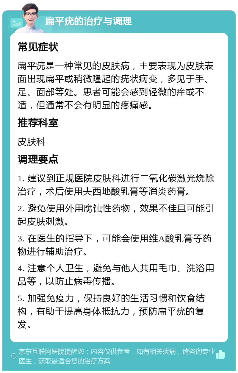 扁平疣的治疗与调理 常见症状 扁平疣是一种常见的皮肤病，主要表现为皮肤表面出现扁平或稍微隆起的疣状病变，多见于手、足、面部等处。患者可能会感到轻微的痒或不适，但通常不会有明显的疼痛感。 推荐科室 皮肤科 调理要点 1. 建议到正规医院皮肤科进行二氧化碳激光烧除治疗，术后使用夫西地酸乳膏等消炎药膏。 2. 避免使用外用腐蚀性药物，效果不佳且可能引起皮肤刺激。 3. 在医生的指导下，可能会使用维A酸乳膏等药物进行辅助治疗。 4. 注意个人卫生，避免与他人共用毛巾、洗浴用品等，以防止病毒传播。 5. 加强免疫力，保持良好的生活习惯和饮食结构，有助于提高身体抵抗力，预防扁平疣的复发。