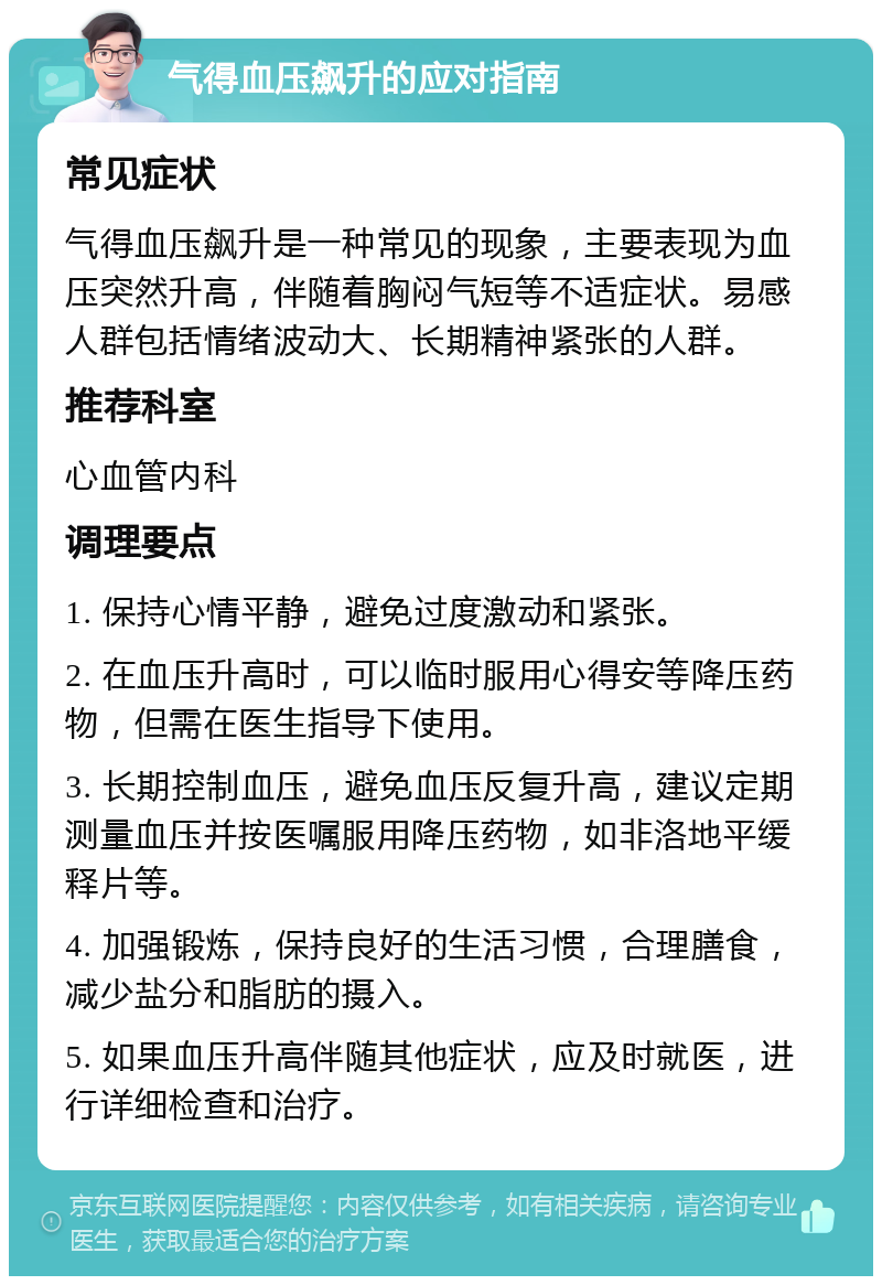 气得血压飙升的应对指南 常见症状 气得血压飙升是一种常见的现象，主要表现为血压突然升高，伴随着胸闷气短等不适症状。易感人群包括情绪波动大、长期精神紧张的人群。 推荐科室 心血管内科 调理要点 1. 保持心情平静，避免过度激动和紧张。 2. 在血压升高时，可以临时服用心得安等降压药物，但需在医生指导下使用。 3. 长期控制血压，避免血压反复升高，建议定期测量血压并按医嘱服用降压药物，如非洛地平缓释片等。 4. 加强锻炼，保持良好的生活习惯，合理膳食，减少盐分和脂肪的摄入。 5. 如果血压升高伴随其他症状，应及时就医，进行详细检查和治疗。