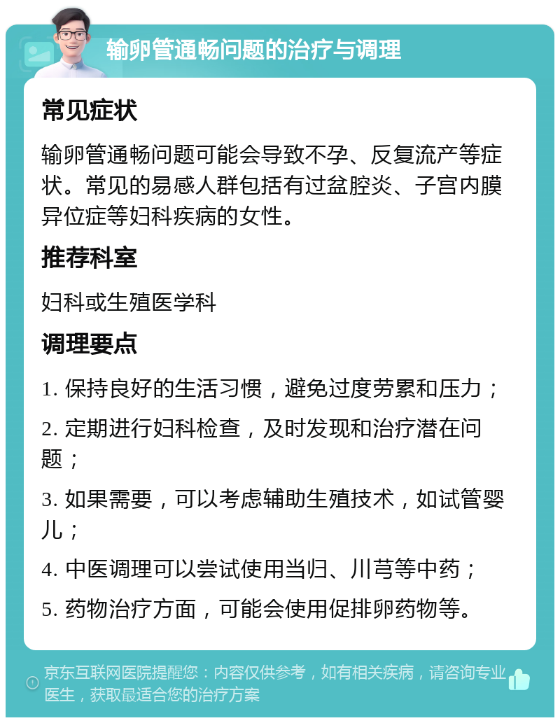 输卵管通畅问题的治疗与调理 常见症状 输卵管通畅问题可能会导致不孕、反复流产等症状。常见的易感人群包括有过盆腔炎、子宫内膜异位症等妇科疾病的女性。 推荐科室 妇科或生殖医学科 调理要点 1. 保持良好的生活习惯，避免过度劳累和压力； 2. 定期进行妇科检查，及时发现和治疗潜在问题； 3. 如果需要，可以考虑辅助生殖技术，如试管婴儿； 4. 中医调理可以尝试使用当归、川芎等中药； 5. 药物治疗方面，可能会使用促排卵药物等。