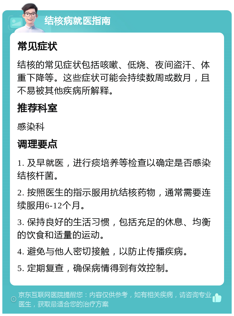 结核病就医指南 常见症状 结核的常见症状包括咳嗽、低烧、夜间盗汗、体重下降等。这些症状可能会持续数周或数月，且不易被其他疾病所解释。 推荐科室 感染科 调理要点 1. 及早就医，进行痰培养等检查以确定是否感染结核杆菌。 2. 按照医生的指示服用抗结核药物，通常需要连续服用6-12个月。 3. 保持良好的生活习惯，包括充足的休息、均衡的饮食和适量的运动。 4. 避免与他人密切接触，以防止传播疾病。 5. 定期复查，确保病情得到有效控制。