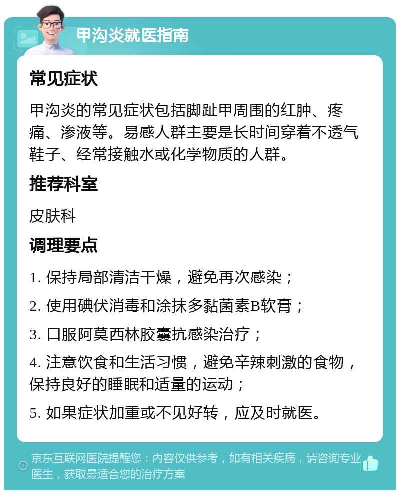 甲沟炎就医指南 常见症状 甲沟炎的常见症状包括脚趾甲周围的红肿、疼痛、渗液等。易感人群主要是长时间穿着不透气鞋子、经常接触水或化学物质的人群。 推荐科室 皮肤科 调理要点 1. 保持局部清洁干燥，避免再次感染； 2. 使用碘伏消毒和涂抹多黏菌素B软膏； 3. 口服阿莫西林胶囊抗感染治疗； 4. 注意饮食和生活习惯，避免辛辣刺激的食物，保持良好的睡眠和适量的运动； 5. 如果症状加重或不见好转，应及时就医。