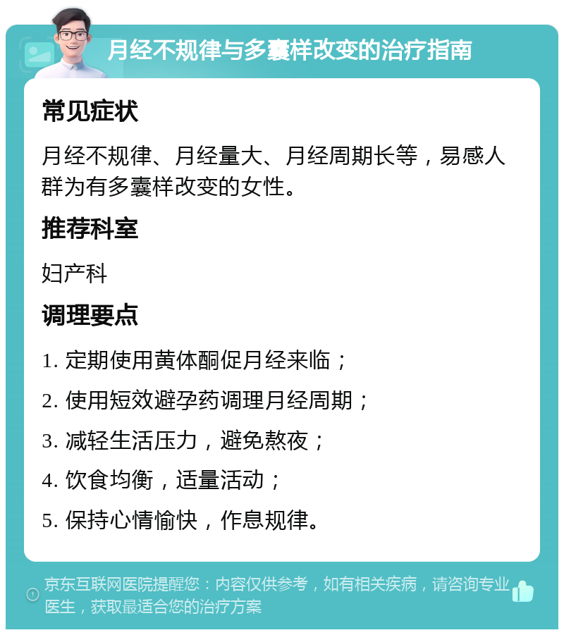 月经不规律与多囊样改变的治疗指南 常见症状 月经不规律、月经量大、月经周期长等，易感人群为有多囊样改变的女性。 推荐科室 妇产科 调理要点 1. 定期使用黄体酮促月经来临； 2. 使用短效避孕药调理月经周期； 3. 减轻生活压力，避免熬夜； 4. 饮食均衡，适量活动； 5. 保持心情愉快，作息规律。