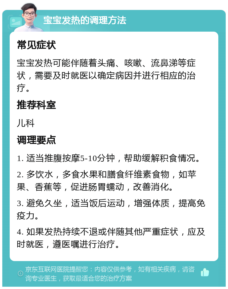 宝宝发热的调理方法 常见症状 宝宝发热可能伴随着头痛、咳嗽、流鼻涕等症状，需要及时就医以确定病因并进行相应的治疗。 推荐科室 儿科 调理要点 1. 适当推腹按摩5-10分钟，帮助缓解积食情况。 2. 多饮水，多食水果和膳食纤维素食物，如苹果、香蕉等，促进肠胃蠕动，改善消化。 3. 避免久坐，适当饭后运动，增强体质，提高免疫力。 4. 如果发热持续不退或伴随其他严重症状，应及时就医，遵医嘱进行治疗。