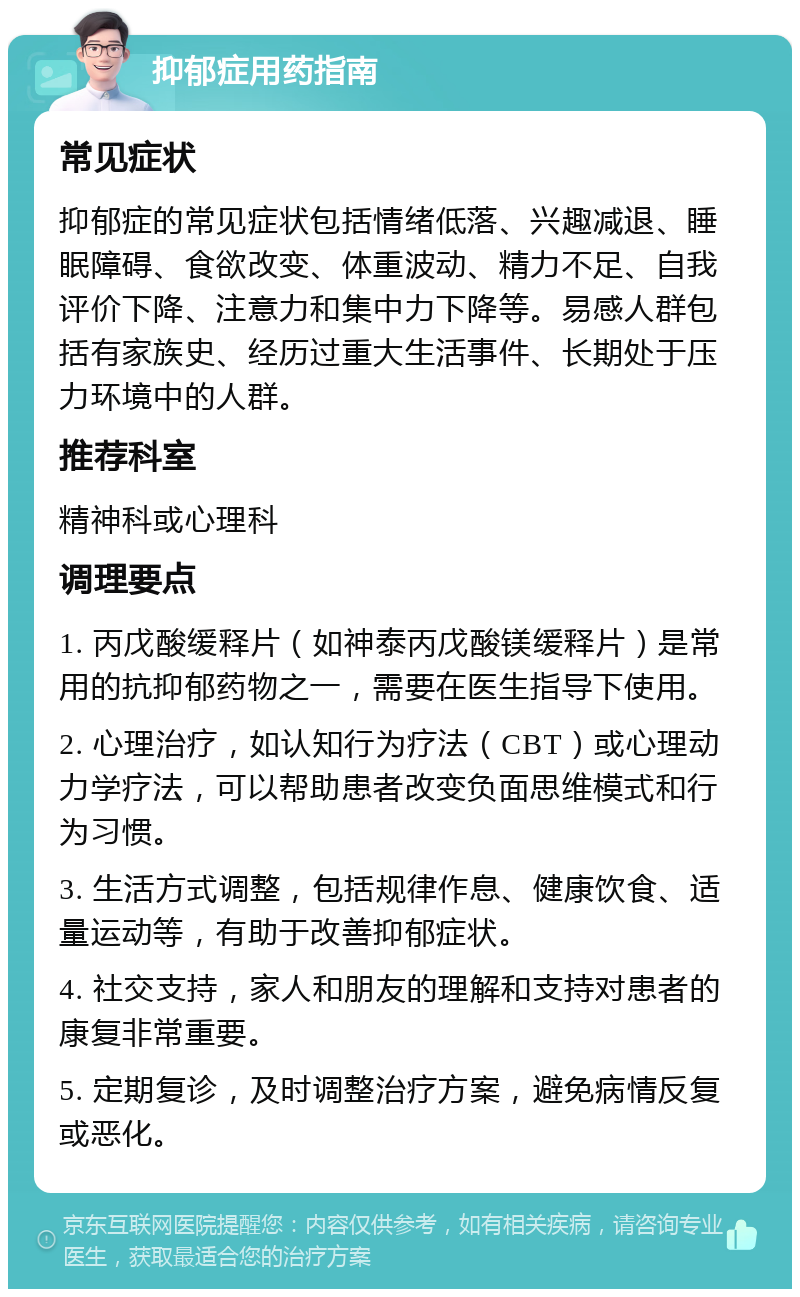 抑郁症用药指南 常见症状 抑郁症的常见症状包括情绪低落、兴趣减退、睡眠障碍、食欲改变、体重波动、精力不足、自我评价下降、注意力和集中力下降等。易感人群包括有家族史、经历过重大生活事件、长期处于压力环境中的人群。 推荐科室 精神科或心理科 调理要点 1. 丙戊酸缓释片（如神泰丙戊酸镁缓释片）是常用的抗抑郁药物之一，需要在医生指导下使用。 2. 心理治疗，如认知行为疗法（CBT）或心理动力学疗法，可以帮助患者改变负面思维模式和行为习惯。 3. 生活方式调整，包括规律作息、健康饮食、适量运动等，有助于改善抑郁症状。 4. 社交支持，家人和朋友的理解和支持对患者的康复非常重要。 5. 定期复诊，及时调整治疗方案，避免病情反复或恶化。