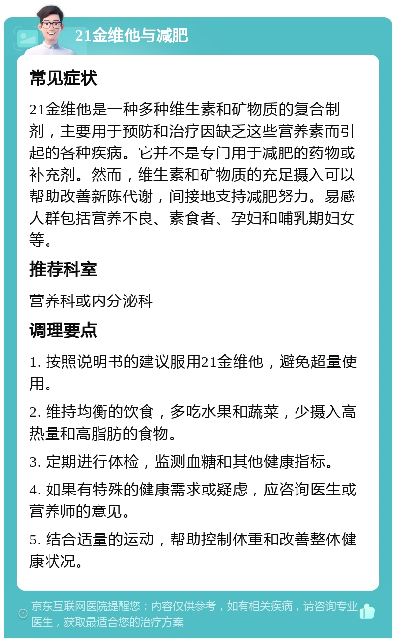 21金维他与减肥 常见症状 21金维他是一种多种维生素和矿物质的复合制剂，主要用于预防和治疗因缺乏这些营养素而引起的各种疾病。它并不是专门用于减肥的药物或补充剂。然而，维生素和矿物质的充足摄入可以帮助改善新陈代谢，间接地支持减肥努力。易感人群包括营养不良、素食者、孕妇和哺乳期妇女等。 推荐科室 营养科或内分泌科 调理要点 1. 按照说明书的建议服用21金维他，避免超量使用。 2. 维持均衡的饮食，多吃水果和蔬菜，少摄入高热量和高脂肪的食物。 3. 定期进行体检，监测血糖和其他健康指标。 4. 如果有特殊的健康需求或疑虑，应咨询医生或营养师的意见。 5. 结合适量的运动，帮助控制体重和改善整体健康状况。