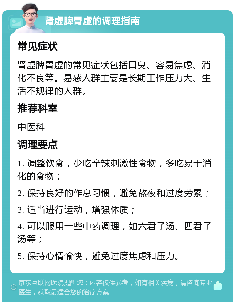 肾虚脾胃虚的调理指南 常见症状 肾虚脾胃虚的常见症状包括口臭、容易焦虑、消化不良等。易感人群主要是长期工作压力大、生活不规律的人群。 推荐科室 中医科 调理要点 1. 调整饮食，少吃辛辣刺激性食物，多吃易于消化的食物； 2. 保持良好的作息习惯，避免熬夜和过度劳累； 3. 适当进行运动，增强体质； 4. 可以服用一些中药调理，如六君子汤、四君子汤等； 5. 保持心情愉快，避免过度焦虑和压力。