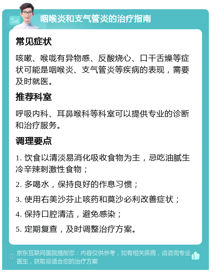 咽喉炎和支气管炎的治疗指南 常见症状 咳嗽、喉咙有异物感、反酸烧心、口干舌燥等症状可能是咽喉炎、支气管炎等疾病的表现，需要及时就医。 推荐科室 呼吸内科、耳鼻喉科等科室可以提供专业的诊断和治疗服务。 调理要点 1. 饮食以清淡易消化吸收食物为主，忌吃油腻生冷辛辣刺激性食物； 2. 多喝水，保持良好的作息习惯； 3. 使用右美沙芬止咳药和莫沙必利改善症状； 4. 保持口腔清洁，避免感染； 5. 定期复查，及时调整治疗方案。