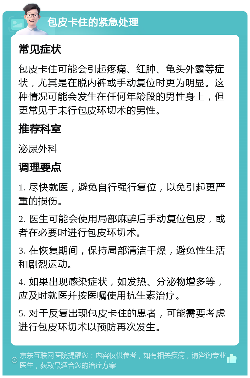 包皮卡住的紧急处理 常见症状 包皮卡住可能会引起疼痛、红肿、龟头外露等症状，尤其是在脱内裤或手动复位时更为明显。这种情况可能会发生在任何年龄段的男性身上，但更常见于未行包皮环切术的男性。 推荐科室 泌尿外科 调理要点 1. 尽快就医，避免自行强行复位，以免引起更严重的损伤。 2. 医生可能会使用局部麻醉后手动复位包皮，或者在必要时进行包皮环切术。 3. 在恢复期间，保持局部清洁干燥，避免性生活和剧烈运动。 4. 如果出现感染症状，如发热、分泌物增多等，应及时就医并按医嘱使用抗生素治疗。 5. 对于反复出现包皮卡住的患者，可能需要考虑进行包皮环切术以预防再次发生。