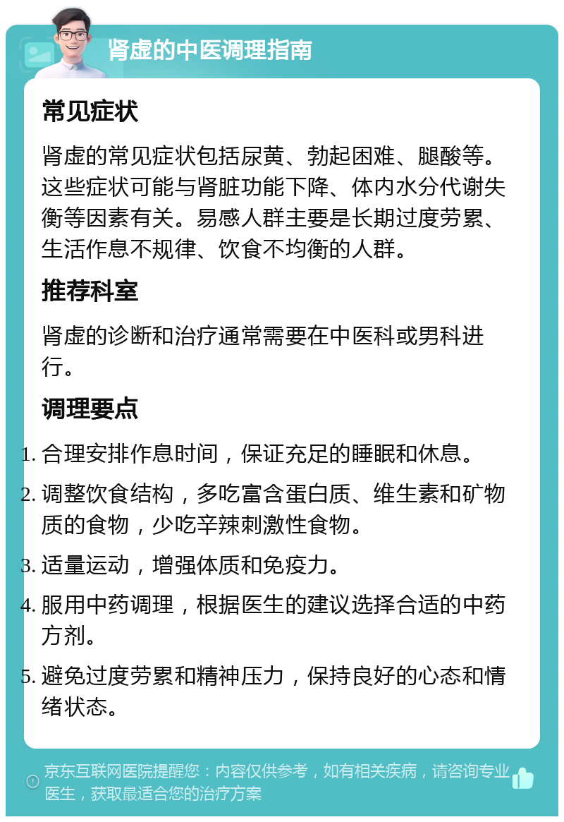 肾虚的中医调理指南 常见症状 肾虚的常见症状包括尿黄、勃起困难、腿酸等。这些症状可能与肾脏功能下降、体内水分代谢失衡等因素有关。易感人群主要是长期过度劳累、生活作息不规律、饮食不均衡的人群。 推荐科室 肾虚的诊断和治疗通常需要在中医科或男科进行。 调理要点 合理安排作息时间，保证充足的睡眠和休息。 调整饮食结构，多吃富含蛋白质、维生素和矿物质的食物，少吃辛辣刺激性食物。 适量运动，增强体质和免疫力。 服用中药调理，根据医生的建议选择合适的中药方剂。 避免过度劳累和精神压力，保持良好的心态和情绪状态。