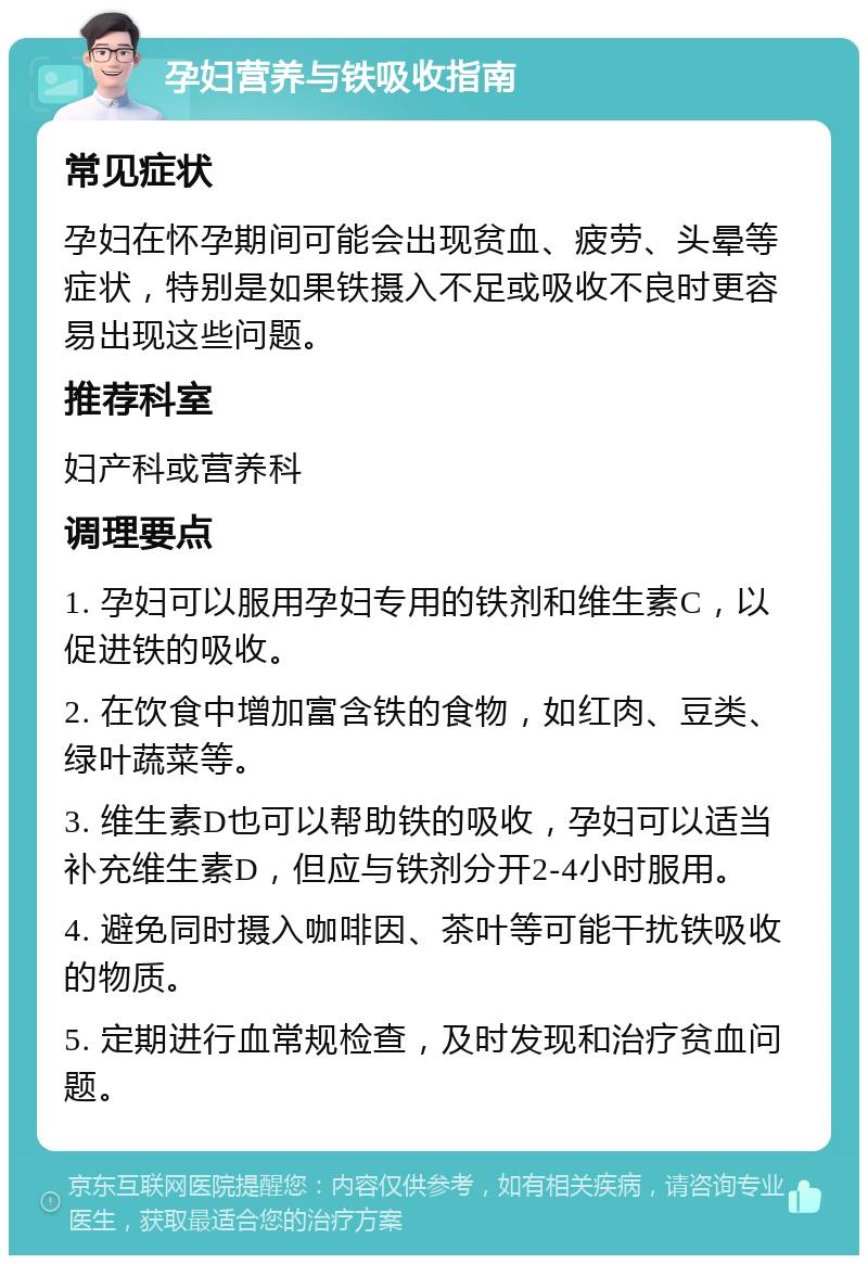 孕妇营养与铁吸收指南 常见症状 孕妇在怀孕期间可能会出现贫血、疲劳、头晕等症状，特别是如果铁摄入不足或吸收不良时更容易出现这些问题。 推荐科室 妇产科或营养科 调理要点 1. 孕妇可以服用孕妇专用的铁剂和维生素C，以促进铁的吸收。 2. 在饮食中增加富含铁的食物，如红肉、豆类、绿叶蔬菜等。 3. 维生素D也可以帮助铁的吸收，孕妇可以适当补充维生素D，但应与铁剂分开2-4小时服用。 4. 避免同时摄入咖啡因、茶叶等可能干扰铁吸收的物质。 5. 定期进行血常规检查，及时发现和治疗贫血问题。