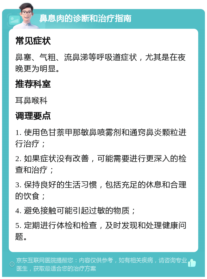 鼻息肉的诊断和治疗指南 常见症状 鼻塞、气粗、流鼻涕等呼吸道症状，尤其是在夜晚更为明显。 推荐科室 耳鼻喉科 调理要点 1. 使用色甘萘甲那敏鼻喷雾剂和通窍鼻炎颗粒进行治疗； 2. 如果症状没有改善，可能需要进行更深入的检查和治疗； 3. 保持良好的生活习惯，包括充足的休息和合理的饮食； 4. 避免接触可能引起过敏的物质； 5. 定期进行体检和检查，及时发现和处理健康问题。