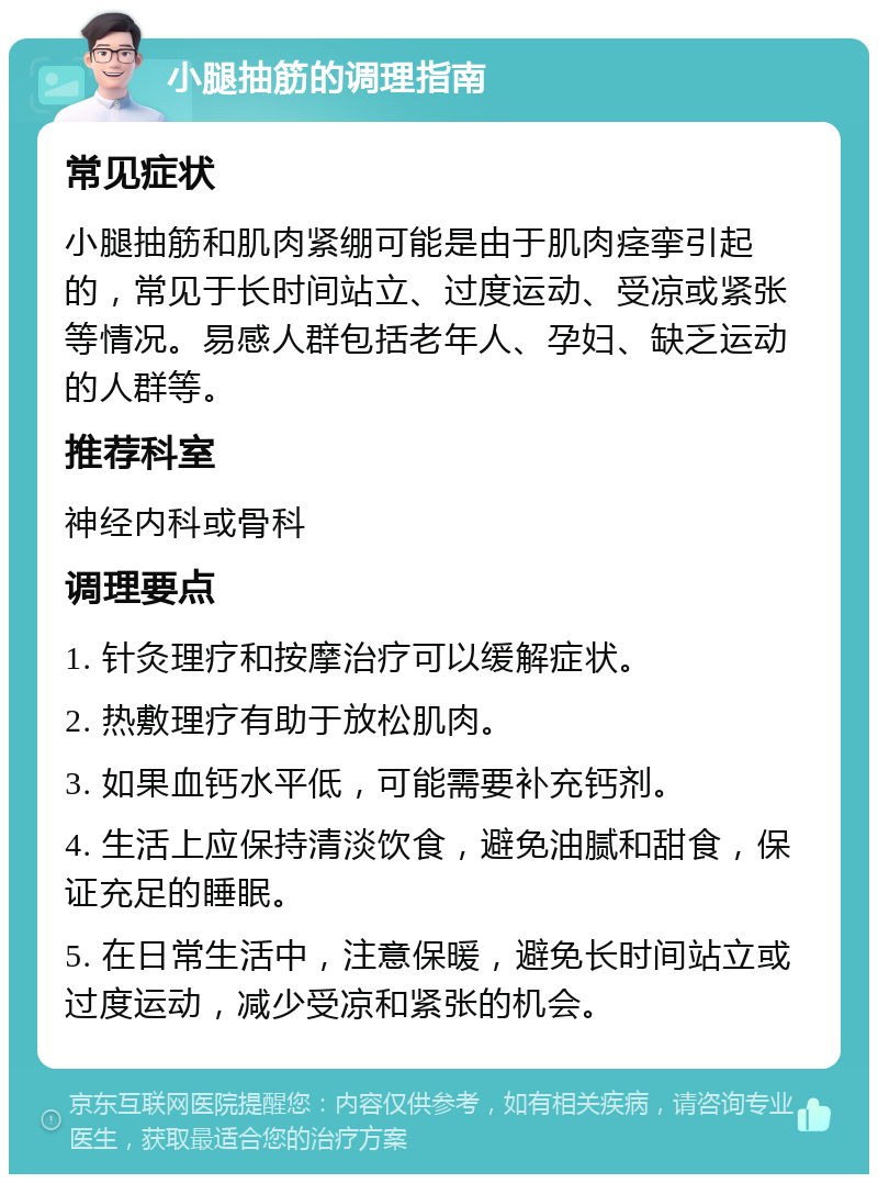 小腿抽筋的调理指南 常见症状 小腿抽筋和肌肉紧绷可能是由于肌肉痉挛引起的，常见于长时间站立、过度运动、受凉或紧张等情况。易感人群包括老年人、孕妇、缺乏运动的人群等。 推荐科室 神经内科或骨科 调理要点 1. 针灸理疗和按摩治疗可以缓解症状。 2. 热敷理疗有助于放松肌肉。 3. 如果血钙水平低，可能需要补充钙剂。 4. 生活上应保持清淡饮食，避免油腻和甜食，保证充足的睡眠。 5. 在日常生活中，注意保暖，避免长时间站立或过度运动，减少受凉和紧张的机会。